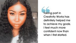 Picture of Paige with quote "Taking part in Creativity Works has definitely helped me to achieve my goals. I feel much more confident now than when I first started." next to it saying